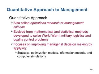 2–12
Quantitative Approach to Management
• Quantitative Approach
Also called operations research or management
science
Evolved from mathematical and statistical methods
developed to solve World War-II military logistics and
quality control problems
Focuses on improving managerial decision making by
applying:
 Statistics, optimization models, information models, and
computer simulations
 