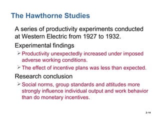 2–14
The Hawthorne Studies
• A series of productivity experiments conducted
at Western Electric from 1927 to 1932.
• Experimental findings
Productivity unexpectedly increased under imposed
adverse working conditions.
The effect of incentive plans was less than expected.
• Research conclusion
Social norms, group standards and attitudes more
strongly influence individual output and work behavior
than do monetary incentives.
 