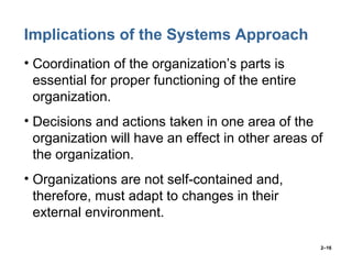 2–16
Implications of the Systems Approach
• Coordination of the organization’s parts is
essential for proper functioning of the entire
organization.
• Decisions and actions taken in one area of the
organization will have an effect in other areas of
the organization.
• Organizations are not self-contained and,
therefore, must adapt to changes in their
external environment.
 