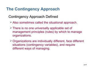 2–17
The Contingency Approach
• Contingency Approach Defined
Also sometimes called the situational approach.
There is no one universally applicable set of
management principles (rules) by which to manage
organizations.
Organizations are individually different, face different
situations (contingency variables), and require
different ways of managing.
 