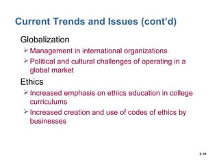 2–19
Current Trends and Issues (cont’d)
• Globalization
Management in international organizations
Political and cultural challenges of operating in a
global market
• Ethics
Increased emphasis on ethics education in college
curriculums
Increased creation and use of codes of ethics by
businesses
 