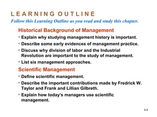 2–2
L E A R N I N G O U T L I N E
Follow this Learning Outline as you read and study this chapter.
o Historical Background of Management
• Explain why studying management history is important.
• Describe some early evidences of management practice.
• Discuss why division of labor and the Industrial
Revolution are important to the study of management.
• List six management approaches.
• Scientific Management
• Define scientific management.
• Describe the important contributions made by Fredrick W.
Taylor and Frank and Lillian Gilbreth.
• Explain how today’s managers use scientific
management.
 