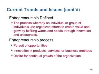 2–21
Current Trends and Issues (cont’d)
• Entrepreneurship Defined
The process whereby an individual or group of
individuals use organized efforts to create value and
grow by fulfilling wants and needs through innovation
and uniqueness.
• Entrepreneurship process
Pursuit of opportunities
Innovation in products, services, or business methods
Desire for continual growth of the organization
 