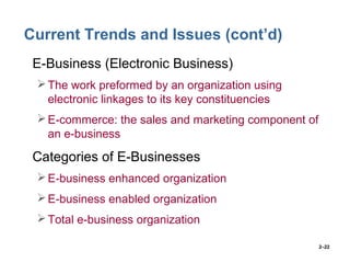 2–22
Current Trends and Issues (cont’d)
• E-Business (Electronic Business)
The work preformed by an organization using
electronic linkages to its key constituencies
E-commerce: the sales and marketing component of
an e-business
• Categories of E-Businesses
E-business enhanced organization
E-business enabled organization
Total e-business organization
 