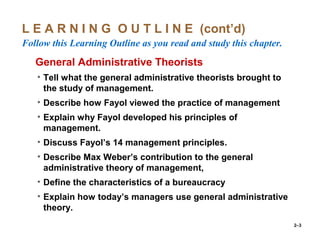 2–3
L E A R N I N G O U T L I N E (cont’d)
Follow this Learning Outline as you read and study this chapter.
oGeneral Administrative Theorists
• Tell what the general administrative theorists brought to
the study of management.
• Describe how Fayol viewed the practice of management
• Explain why Fayol developed his principles of
management.
• Discuss Fayol’s 14 management principles.
• Describe Max Weber’s contribution to the general
administrative theory of management,
• Define the characteristics of a bureaucracy
• Explain how today’s managers use general administrative
theory.
 