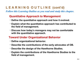 2–4
L E A R N I N G O U T L I N E (cont’d)
Follow this Learning Outline as you read and study this chapter.
oQuantitative Approach to Management
• Define the quantitative approach and how it evolved.
• Explain what the quantitative approach has contributed to
the field of management.
• Discuss how today’s managers may not be comfortable
with the quantitative approach.
•Toward Under Organizational Behavior
• Define organizational behavior.
• Describe the contributions of the early advocates of OB.
• Describe the design of the Hawthorne Studies.
• Explain the contributions of the Hawthorne Studies to the
field of management.
 