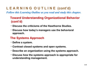 2–5
L E A R N I N G O U T L I N E (cont’d)
Follow this Learning Outline as you read and study this chapter.
oToward Understanding Organizational Behavior
(cont’d)
• Discuss the criticisms of the Hawthorne Studies.
• Discuss how today’s managers use the behavioral
approach.
oThe Systems Approach
• Define a system.
• Contrast closed systems and open systems.
• Describe an organization using the systems approach.
• Discuss how the systems approach is appropriate for
understanding management.
 
