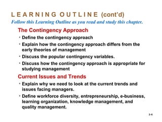 2–6
L E A R N I N G O U T L I N E (cont’d)
Follow this Learning Outline as you read and study this chapter.
oThe Contingency Approach
• Define the contingency approach
• Explain how the contingency approach differs from the
early theories of management
• Discuss the popular contingency variables.
• Discuss how the contingency approach is appropriate for
studying management
oCurrent Issues and Trends
• Explain why we need to look at the current trends and
issues facing managers.
• Define workforce diversity, entrepreneurship, e-business,
learning organization, knowledge management, and
quality management.
 