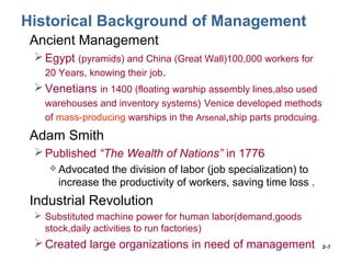 2–7
Historical Background of Management
• Ancient Management
Egypt (pyramids) and China (Great Wall)100,000 workers for
20 Years, knowing their job.
Venetians in 1400 (floating warship assembly lines,also used
warehouses and inventory systems) Venice developed methods
of mass-producing warships in the Arsenal,ship parts prodcuing.
• Adam Smith
Published “The Wealth of Nations” in 1776
 Advocated the division of labor (job specialization) to
increase the productivity of workers, saving time loss .
• Industrial Revolution
 Substituted machine power for human labor(demand,goods
stock,daily activities to run factories)
Created large organizations in need of management
 