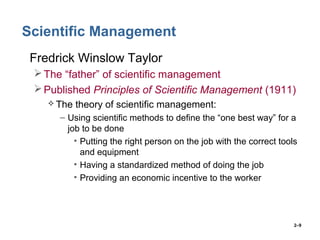 2–9
Scientific Management
• Fredrick Winslow Taylor
The “father” of scientific management
Published Principles of Scientific Management (1911)
 The theory of scientific management:
– Using scientific methods to define the “one best way” for a
job to be done
• Putting the right person on the job with the correct tools
and equipment
• Having a standardized method of doing the job
• Providing an economic incentive to the worker
 