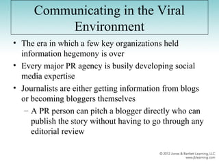 Communicating in the Viral
Environment
• The era in which a few key organizations held
information hegemony is over
• Every major PR agency is busily developing social
media expertise
• Journalists are either getting information from blogs
or becoming bloggers themselves
– A PR person can pitch a blogger directly who can
publish the story without having to go through any
editorial review
 