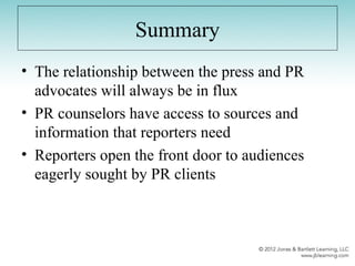 Summary
• The relationship between the press and PR
advocates will always be in flux
• PR counselors have access to sources and
information that reporters need
• Reporters open the front door to audiences
eagerly sought by PR clients
 