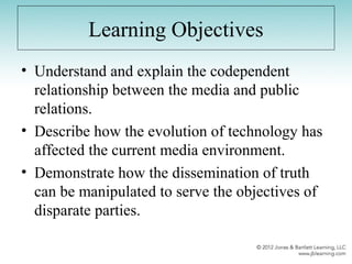 Learning Objectives
• Understand and explain the codependent
relationship between the media and public
relations.
• Describe how the evolution of technology has
affected the current media environment.
• Demonstrate how the dissemination of truth
can be manipulated to serve the objectives of
disparate parties.
 