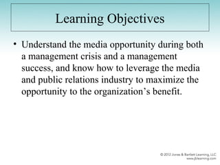 Learning Objectives
• Understand the media opportunity during both
a management crisis and a management
success, and know how to leverage the media
and public relations industry to maximize the
opportunity to the organization’s benefit.
 