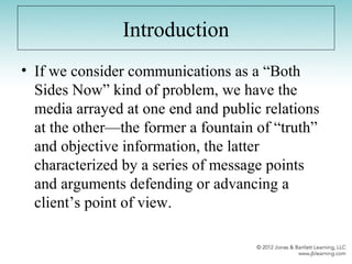 Introduction
• If we consider communications as a “Both
Sides Now” kind of problem, we have the
media arrayed at one end and public relations
at the other—the former a fountain of “truth”
and objective information, the latter
characterized by a series of message points
and arguments defending or advancing a
client’s point of view.
 