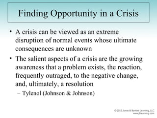 Finding Opportunity in a Crisis
• A crisis can be viewed as an extreme
disruption of normal events whose ultimate
consequences are unknown
• The salient aspects of a crisis are the growing
awareness that a problem exists, the reaction,
frequently outraged, to the negative change,
and, ultimately, a resolution
– Tylenol (Johnson & Johnson)
 