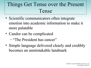 Things Get Tense over the Present
Tense
• Scientific communicators often integrate
emotion into academic information to make it
more palatable
• Candor can be complicated
– “The President has cancer”
• Simple language delivered clearly and credibly
becomes an unmistakable landmark
 