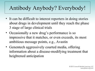 Antibody Anybody? Everybody!
• It can be difficult to interest reporters in doing stories
about drugs in development until they reach the phase
3 stage of large clinical trials
• Occasionally a new drug’s performance is so
impressive that it matches, or even exceeds, its most
ambitious message points, e.g., Avastin
• Genentech aggressively courted media, offering
information about a disease-modifying treatment that
heightened anticipation
 