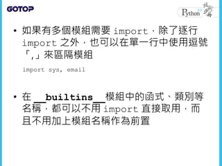 • 如果有多個模組需要 import，除了逐行
import 之外，也可以在單一行中使用逗號
「,」來區隔模組
• 在 __builtins__模組中的函式、類別等
名稱，都可以不用 import 直接取用，而
且不用加上模組名稱作為前置
import sys, email
 