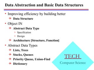 TECH
Computer Science
Data Abstraction and Basic Data Structures
• Improving efficiency by building better
 Data Structure
• Object IN
 Abstract Data Type
 Specification
 Design
 Architecture [Structure, Function]
• Abstract Data Types
 Lists, Trees
 Stacks, Queues
 Priority Queue, Union-Find
 Dictionary
 