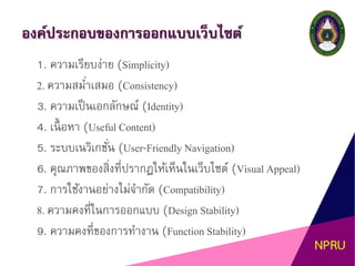องค์ประกอบของการออกแบบเว็บไซต์
1. ความเรียบง่าย (Simplicity)
2. ความสม่าเสมอ (Consistency)
3. ความเป็นเอกลักษณ์ (Identity)
4. เนื้ อหา (Useful Content)
5. ระบบเนวิเกชั่น (User-Friendly Navigation)
6. คุณภาพของสิ่งที่ปรากฏให้เห็นในเว็บไซต์ (Visual Appeal)
7. การใช้งานอย่างไม่จากัด (Compatibility)
8. ความคงที่ในการออกแบบ (Design Stability)
9. ความคงที่ของการทางาน (Function Stability)
 