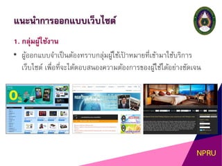 แนะนาการออกแบบเว็บไซต์
1. กลุ่มผู้ใช้งาน
• ผู้ออกแบบจาเป็นต้องทราบกลุ่มผู้ใช้เป้ าหมายที่เข้ามาใช้บริการ
เว็บไซต์ เพื่อที่จะได้ตอบสนองความต้องการของผู้ใช้ได้อย่างชัดเจน
 