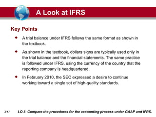 2-47
Key Points
 A trial balance under IFRS follows the same format as shown in
the textbook.
 As shown in the textbook, dollars signs are typically used only in
the trial balance and the financial statements. The same practice
is followed under IFRS, using the currency of the country that the
reporting company is headquartered.
 In February 2010, the SEC expressed a desire to continue
working toward a single set of high-quality standards.
A Look at IFRS
LO 8 Compare the procedures for the accounting process under GAAP and IFRS.
 
