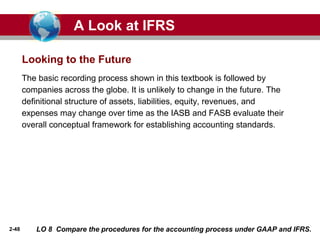 2-48
The basic recording process shown in this textbook is followed by
companies across the globe. It is unlikely to change in the future. The
definitional structure of assets, liabilities, equity, revenues, and
expenses may change over time as the IASB and FASB evaluate their
overall conceptual framework for establishing accounting standards.
Looking to the Future
A Look at IFRS
LO 8 Compare the procedures for the accounting process under GAAP and IFRS.
 