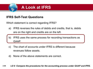 2-49
Which statement is correct regarding IFRS?
a) IFRS reverses the rules of debits and credits, that is, debits
are on the right and credits are on the left.
b) IFRS uses the same process for recording transactions as
GAAP.
c) The chart of accounts under IFRS is different because
revenues follow assets.
d) None of the above statements are correct.
IFRS Self-Test Questions
A Look at IFRS
LO 8 Compare the procedures for the accounting process under GAAP and IFRS.
 