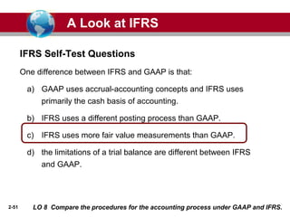 2-51
One difference between IFRS and GAAP is that:
a) GAAP uses accrual-accounting concepts and IFRS uses
primarily the cash basis of accounting.
b) IFRS uses a different posting process than GAAP.
c) IFRS uses more fair value measurements than GAAP.
d) the limitations of a trial balance are different between IFRS
and GAAP.
IFRS Self-Test Questions
A Look at IFRS
LO 8 Compare the procedures for the accounting process under GAAP and IFRS.
 