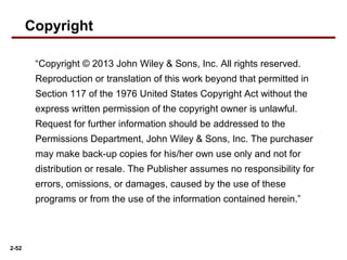 2-52
“Copyright © 2013 John Wiley & Sons, Inc. All rights reserved.
Reproduction or translation of this work beyond that permitted in
Section 117 of the 1976 United States Copyright Act without the
express written permission of the copyright owner is unlawful.
Request for further information should be addressed to the
Permissions Department, John Wiley & Sons, Inc. The purchaser
may make back-up copies for his/her own use only and not for
distribution or resale. The Publisher assumes no responsibility for
errors, omissions, or damages, caused by the use of these
programs or from the use of the information contained herein.”
Copyright
 