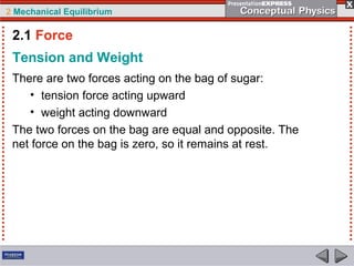 2 Mechanical Equilibrium
Tension and Weight
There are two forces acting on the bag of sugar:
• tension force acting upward
• weight acting downward
The two forces on the bag are equal and opposite. The
net force on the bag is zero, so it remains at rest.
2.1 Force
 