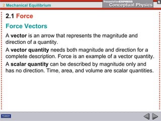 2 Mechanical Equilibrium
Force Vectors
A vector is an arrow that represents the magnitude and
direction of a quantity.
A vector quantity needs both magnitude and direction for a
complete description. Force is an example of a vector quantity.
A scalar quantity can be described by magnitude only and
has no direction. Time, area, and volume are scalar quantities.
2.1 Force
 