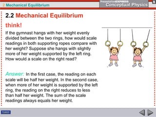 2 Mechanical Equilibrium
think!
If the gymnast hangs with her weight evenly
divided between the two rings, how would scale
readings in both supporting ropes compare with
her weight? Suppose she hangs with slightly
more of her weight supported by the left ring.
How would a scale on the right read?
Answer: In the first case, the reading on each
scale will be half her weight. In the second case,
when more of her weight is supported by the left
ring, the reading on the right reduces to less
than half her weight. The sum of the scale
readings always equals her weight.
2.2 Mechanical Equilibrium
 