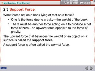 2 Mechanical Equilibrium
What forces act on a book lying at rest on a table?
• One is the force due to gravity—the weight of the book.
• There must be another force acting on it to produce a net
force of zero—an upward force opposite to the force of
gravity.
The upward force that balances the weight of an object on a
surface is called the support force.
A support force is often called the normal force.
2.3 Support Force
 