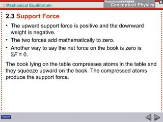 2 Mechanical Equilibrium
• The upward support force is positive and the downward
weight is negative.
• The two forces add mathematically to zero.
• Another way to say the net force on the book is zero is
ΣF = 0.
2.3 Support Force
The book lying on the table compresses atoms in the table and
they squeeze upward on the book. The compressed atoms
produce the support force.
 