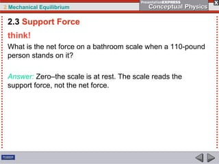 2 Mechanical Equilibrium
think!
What is the net force on a bathroom scale when a 110-pound
person stands on it?
Answer: Zero–the scale is at rest. The scale reads the
support force, not the net force.
2.3 Support Force
 
