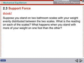 2 Mechanical Equilibrium
think!
Suppose you stand on two bathroom scales with your weight
evenly distributed between the two scales. What is the reading
on each of the scales? What happens when you stand with
more of your weight on one foot than the other?
2.3 Support Force
 
