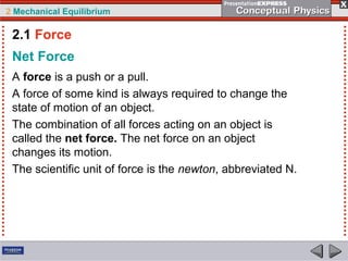 2 Mechanical Equilibrium
Net Force
A force is a push or a pull.
A force of some kind is always required to change the
state of motion of an object.
The combination of all forces acting on an object is
called the net force. The net force on an object
changes its motion.
The scientific unit of force is the newton, abbreviated N.
2.1 Force
 