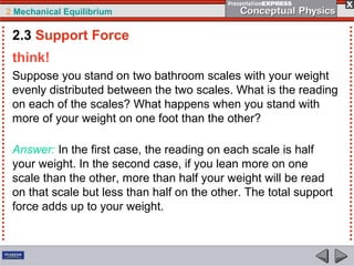 2 Mechanical Equilibrium
think!
Suppose you stand on two bathroom scales with your weight
evenly distributed between the two scales. What is the reading
on each of the scales? What happens when you stand with
more of your weight on one foot than the other?
Answer: In the first case, the reading on each scale is half
your weight. In the second case, if you lean more on one
scale than the other, more than half your weight will be read
on that scale but less than half on the other. The total support
force adds up to your weight.
2.3 Support Force
 