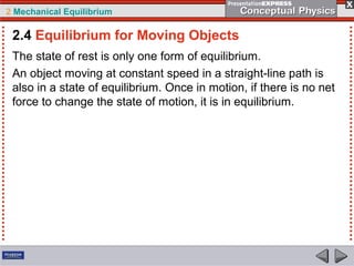 2 Mechanical Equilibrium
The state of rest is only one form of equilibrium.
An object moving at constant speed in a straight-line path is
also in a state of equilibrium. Once in motion, if there is no net
force to change the state of motion, it is in equilibrium.
2.4 Equilibrium for Moving Objects
 