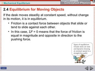 2 Mechanical Equilibrium
If the desk moves steadily at constant speed, without change
in its motion, it is in equilibrium.
• Friction is a contact force between objects that slide or
tend to slide against each other.
• In this case, ΣF = 0 means that the force of friction is
equal in magnitude and opposite in direction to the
pushing force.
2.4 Equilibrium for Moving Objects
 