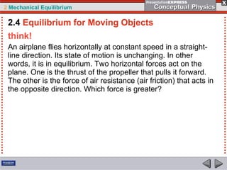 2 Mechanical Equilibrium
think!
An airplane flies horizontally at constant speed in a straight-
line direction. Its state of motion is unchanging. In other
words, it is in equilibrium. Two horizontal forces act on the
plane. One is the thrust of the propeller that pulls it forward.
The other is the force of air resistance (air friction) that acts in
the opposite direction. Which force is greater?
2.4 Equilibrium for Moving Objects
 