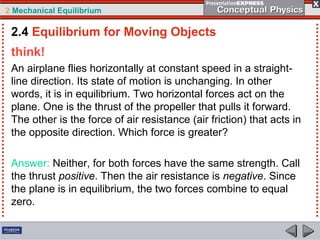 2 Mechanical Equilibrium
think!
An airplane flies horizontally at constant speed in a straight-
line direction. Its state of motion is unchanging. In other
words, it is in equilibrium. Two horizontal forces act on the
plane. One is the thrust of the propeller that pulls it forward.
The other is the force of air resistance (air friction) that acts in
the opposite direction. Which force is greater?
Answer: Neither, for both forces have the same strength. Call
the thrust positive. Then the air resistance is negative. Since
the plane is in equilibrium, the two forces combine to equal
zero.
2.4 Equilibrium for Moving Objects
 