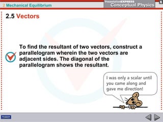 2 Mechanical Equilibrium
To find the resultant of two vectors, construct a
parallelogram wherein the two vectors are
adjacent sides. The diagonal of the
parallelogram shows the resultant.
2.5 Vectors
 