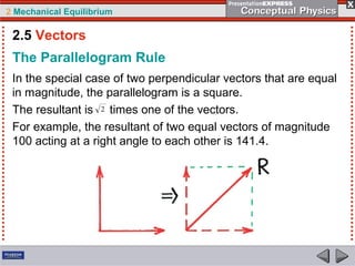 2 Mechanical Equilibrium
The Parallelogram Rule
In the special case of two perpendicular vectors that are equal
in magnitude, the parallelogram is a square.
The resultant is times one of the vectors.
For example, the resultant of two equal vectors of magnitude
100 acting at a right angle to each other is 141.4.
2.5 Vectors
 