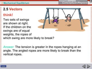2 Mechanical Equilibrium
think!
Two sets of swings
are shown at right.
If the children on the
swings are of equal
weights, the ropes of
which swing are more likely to break?
Answer: The tension is greater in the ropes hanging at an
angle. The angled ropes are more likely to break than the
vertical ropes.
2.5 Vectors
 