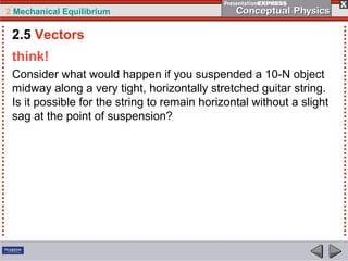 2 Mechanical Equilibrium
think!
Consider what would happen if you suspended a 10-N object
midway along a very tight, horizontally stretched guitar string.
Is it possible for the string to remain horizontal without a slight
sag at the point of suspension?
2.5 Vectors
 