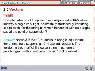2 Mechanical Equilibrium
think!
Consider what would happen if you suspended a 10-N object
midway along a very tight, horizontally stretched guitar string.
Is it possible for the string to remain horizontal without a slight
sag at the point of suspension?
Answer: No way! If the 10-N load is to hang in equilibrium,
there must be a supporting 10-N upward resultant. The
tension in each half of the guitar string must form a
parallelogram with a vertically upward 10-N resultant.
2.5 Vectors
 