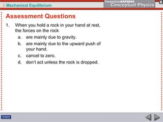 2 Mechanical Equilibrium
1. When you hold a rock in your hand at rest,
the forces on the rock
a. are mainly due to gravity.
b. are mainly due to the upward push of
your hand.
c. cancel to zero.
d. don’t act unless the rock is dropped.
Assessment Questions
 